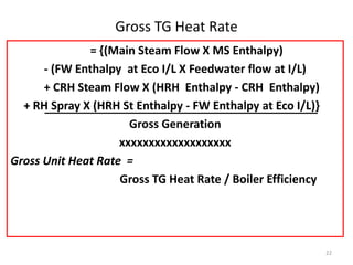 Gross TG Heat Rate
= {(Main Steam Flow X MS Enthalpy)
- (FW Enthalpy at Eco I/L X Feedwater flow at I/L)
+ CRH Steam Flow X (HRH Enthalpy - CRH Enthalpy)
+ RH Spray X (HRH St Enthalpy - FW Enthalpy at Eco I/L)}
Gross Generation
xxxxxxxxxxxxxxxxxxx
Gross Unit Heat Rate =
Gross TG Heat Rate / Boiler Efficiency
22
 