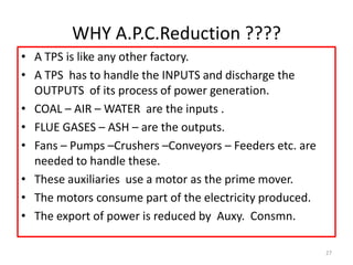 WHY A.P.C.Reduction ????
• A TPS is like any other factory.
• A TPS has to handle the INPUTS and discharge the
OUTPUTS of its process of power generation.
• COAL – AIR – WATER are the inputs .
• FLUE GASES – ASH – are the outputs.
• Fans – Pumps –Crushers –Conveyors – Feeders etc. are
needed to handle these.
• These auxiliaries use a motor as the prime mover.
• The motors consume part of the electricity produced.
• The export of power is reduced by Auxy. Consmn.
27
 