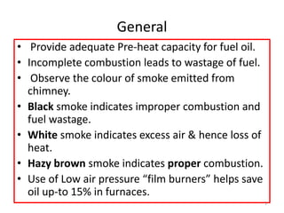 General
• Provide adequate Pre-heat capacity for fuel oil.
• Incomplete combustion leads to wastage of fuel.
• Observe the colour of smoke emitted from
chimney.
• Black smoke indicates improper combustion and
fuel wastage.
• White smoke indicates excess air & hence loss of
heat.
• Hazy brown smoke indicates proper combustion.
• Use of Low air pressure “film burners” helps save
oil up-to 15% in furnaces.
3
 