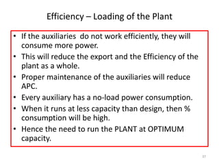 Efficiency – Loading of the Plant
• If the auxiliaries do not work efficiently, they will
consume more power.
• This will reduce the export and the Efficiency of the
plant as a whole.
• Proper maintenance of the auxiliaries will reduce
APC.
• Every auxiliary has a no-load power consumption.
• When it runs at less capacity than design, then %
consumption will be high.
• Hence the need to run the PLANT at OPTIMUM
capacity.
37
 