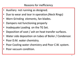 Reasons for inefficiency
• Auxiliary not running as designed.
• Due to wear and tear in operation.(Neck Rings)
• Worn Grinding elements, fan blades.
• Dampers not functioning properly
• Inadequate Loading on the TG Set.
• Deposition of soot / ash on heat transfer surfaces.
• Water side deposition on tubes of Boiler / Condensor.
• Poor D.M. water chemistry.
• Poor Cooling water chemistry and Poor C.W. system.
• Poor vacuum condition.
38
 