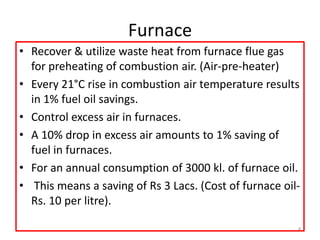 Furnace
• Recover & utilize waste heat from furnace flue gas
for preheating of combustion air. (Air-pre-heater)
• Every 21°C rise in combustion air temperature results
in 1% fuel oil savings.
• Control excess air in furnaces.
• A 10% drop in excess air amounts to 1% saving of
fuel in furnaces.
• For an annual consumption of 3000 kl. of furnace oil.
• This means a saving of Rs 3 Lacs. (Cost of furnace oil-
Rs. 10 per litre).
4
 