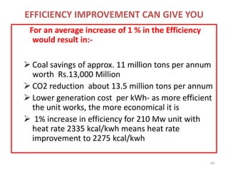 EFFICIENCY IMPROVEMENT CAN GIVE YOU
For an average increase of 1 % in the Efficiency
would result in:-
 Coal savings of approx. 11 million tons per annum
worth Rs.13,000 Million
 CO2 reduction about 13.5 million tons per annum
 Lower generation cost per kWh- as more efficient
the unit works, the more economical it is
 1% increase in efficiency for 210 Mw unit with
heat rate 2335 kcal/kwh means heat rate
improvement to 2275 kcal/kwh
49
 