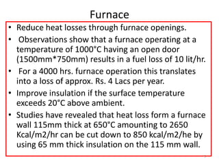 Furnace
• Reduce heat losses through furnace openings.
• Observations show that a furnace operating at a
temperature of 1000°C having an open door
(1500mm*750mm) results in a fuel loss of 10 lit/hr.
• For a 4000 hrs. furnace operation this translates
into a loss of approx. Rs. 4 Lacs per year.
• Improve insulation if the surface temperature
exceeds 20°C above ambient.
• Studies have revealed that heat loss form a furnace
wall 115mm thick at 650°C amounting to 2650
Kcal/m2/hr can be cut down to 850 kcal/m2/he by
using 65 mm thick insulation on the 115 mm wall.
5
 