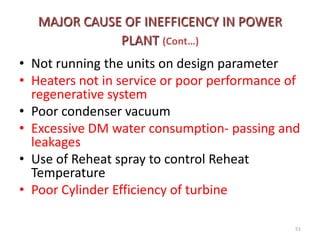 MAJOR CAUSE OF INEFFICENCY IN POWER
PLANT (Cont…)
• Not running the units on design parameter
• Heaters not in service or poor performance of
regenerative system
• Poor condenser vacuum
• Excessive DM water consumption- passing and
leakages
• Use of Reheat spray to control Reheat
Temperature
• Poor Cylinder Efficiency of turbine
51
 