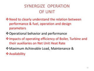 SYNERGIZE OPERATION
OF UNIT
Need to clearly understand the relation between
performance & fuel, operation and design
parameters
Operational behavior and performance
Impacts of operating efficiency of Boiler, Turbine and
their auxiliaries on Net Unit Heat Rate
Maximum Achievable Load, Maintenance &
Availability
53
 