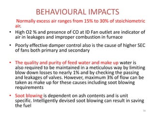 Normally excess air ranges from 15% to 30% of stoichiometric
air.
• High O2 % and presence of CO at ID Fan outlet are indicator of
air in leakages and improper combustion in furnace
• Poorly effective damper control also is the cause of higher SEC
of fans both primary and secondary
• The quality and purity of feed water and make up water is
also required to be maintained in a meticulous way by limiting
blow down losses to nearly 1% and by checking the passing
and leakages of valves. However, maximum 3% of flow can be
taken as make up for these causes including soot blowing
requirements
• Soot blowing is dependent on ash contents and is unit
specific. Intelligently devised soot blowing can result in saving
the fuel
BEHAVIOURAL IMPACTS
56
 