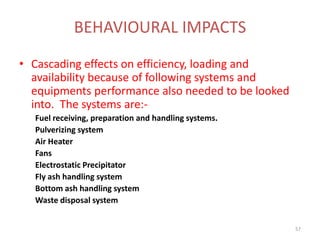 • Cascading effects on efficiency, loading and
availability because of following systems and
equipments performance also needed to be looked
into. The systems are:-
Fuel receiving, preparation and handling systems.
Pulverizing system
Air Heater
Fans
Electrostatic Precipitator
Fly ash handling system
Bottom ash handling system
Waste disposal system
BEHAVIOURAL IMPACTS
57
 