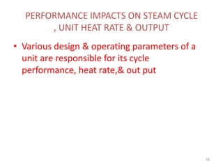 PERFORMANCE IMPACTS ON STEAM CYCLE
, UNIT HEAT RATE & OUTPUT
• Various design & operating parameters of a
unit are responsible for its cycle
performance, heat rate,& out put
58
 