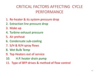 CRITICAL FACTORS AFFECTING CYCLE
PERFORMANCE
1. Re-heater & its system pressure drop
2. Extraction line pressure drop
3. Make up
4. Turbine exhaust pressure
5. Air preheat
6. Condensate sub-cooling
7. S/H & R/H spray flows
8. Wet Bulb Temp
9. Top Heaters out of service
10. H.P. heater drain pump
11. Type of BFP drives & method of flow control
59
 