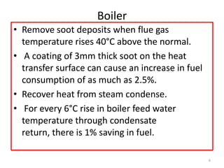 Boiler
• Remove soot deposits when flue gas
temperature rises 40°C above the normal.
• A coating of 3mm thick soot on the heat
transfer surface can cause an increase in fuel
consumption of as much as 2.5%.
• Recover heat from steam condense.
• For every 6°C rise in boiler feed water
temperature through condensate
return, there is 1% saving in fuel.
6
 