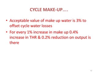 CYCLE MAKE-UP….
• Acceptable value of make up water is 3% to
offset cycle water losses
• For every 1% increase in make up 0.4%
increase in THR & 0.2% reduction on output is
there
62
 