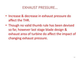 EXHAUST PRESSURE…
• Increase & decrease in exhaust pressure do
affect the THR.
• Though no valid thumb rule has been devised
so far, however last stage blade design &
exhaust area of turbine do affect the impact of
changing exhaust pressure.
63
 