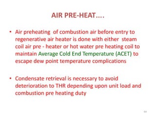 AIR PRE-HEAT….
• Air preheating of combustion air before entry to
regenerative air heater is done with either steam
coil air pre - heater or hot water pre heating coil to
maintain Average Cold End Temperature (ACET) to
escape dew point temperature complications
• Condensate retrieval is necessary to avoid
deterioration to THR depending upon unit load and
combustion pre heating duty
64
 