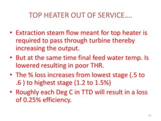 TOP HEATER OUT OF SERVICE….
• Extraction steam flow meant for top heater is
required to pass through turbine thereby
increasing the output.
• But at the same time final feed water temp. Is
lowered resulting in poor THR.
• The % loss increases from lowest stage (.5 to
.6 ) to highest stage (1.2 to 1.5%)
• Roughly each Deg C in TTD will result in a loss
of 0.25% efficiency.
67
 