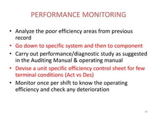 PERFORMANCE MONITORING
• Analyze the poor efficiency areas from previous
record
• Go down to specific system and then to component
• Carry out performance/diagnostic study as suggested
in the Auditing Manual & operating manual
• Devise a unit specific efficiency control sheet for few
terminal conditions (Act vs Des)
• Monitor once per shift to know the operating
efficiency and check any deterioration
68
 