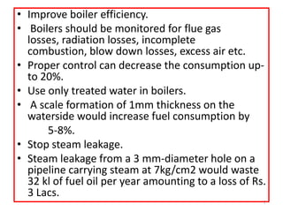 • Improve boiler efficiency.
• Boilers should be monitored for flue gas
losses, radiation losses, incomplete
combustion, blow down losses, excess air etc.
• Proper control can decrease the consumption up-
to 20%.
• Use only treated water in boilers.
• A scale formation of 1mm thickness on the
waterside would increase fuel consumption by
5-8%.
• Stop steam leakage.
• Steam leakage from a 3 mm-diameter hole on a
pipeline carrying steam at 7kg/cm2 would waste
32 kl of fuel oil per year amounting to a loss of Rs.
3 Lacs.
7
 