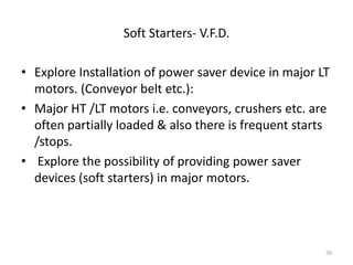 Soft Starters- V.F.D.
• Explore Installation of power saver device in major LT
motors. (Conveyor belt etc.):
• Major HT /LT motors i.e. conveyors, crushers etc. are
often partially loaded & also there is frequent starts
/stops.
• Explore the possibility of providing power saver
devices (soft starters) in major motors.
70
 
