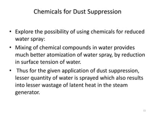 Chemicals for Dust Suppression
• Explore the possibility of using chemicals for reduced
water spray:
• Mixing of chemical compounds in water provides
much better atomization of water spray, by reduction
in surface tension of water.
• Thus for the given application of dust suppression,
lesser quantity of water is sprayed which also results
into lesser wastage of latent heat in the steam
generator.
72
 