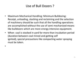 Use of Bull Dozers ?
• Maximum Mechanical Handling: Minimum Bulldozing:
Receipt, unloading, stacking and reclaiming and the selection
of machinery should be such that all the handling operations
are accomplished without the use of semi mechanized means
like bulldozers which are more energy intensive equipment.
• When coal is stocked in yard for more than incubation period
(duration between coal mined and getting self
ignited), special precautions like compacting water spraying
must be taken.
•
73
 