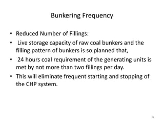 Bunkering Frequency
• Reduced Number of Fillings:
• Live storage capacity of raw coal bunkers and the
filling pattern of bunkers is so planned that,
• 24 hours coal requirement of the generating units is
met by not more than two fillings per day.
• This will eliminate frequent starting and stopping of
the CHP system.
74
 