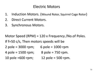 75
Electric Motors
1. Induction Motors. (Wound Rotor, Squirrel Cage Rotor)
2. Direct Current Motors.
3. Synchronous Motors.
Motor Speed (RPM) = 120 x Frequency /No.of Poles.
If f=50 c/s, Then motors speeds will be
2 pole = 3000 rpm; 6 pole = 1000 rpm
4 pole = 1500 rpm; 8 pole = 750 rpm.
10 pole =600 rpm; 12 pole = 500 rpm.
 