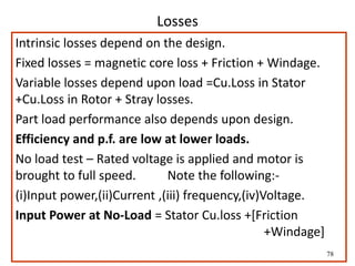78
Losses
Intrinsic losses depend on the design.
Fixed losses = magnetic core loss + Friction + Windage.
Variable losses depend upon load =Cu.Loss in Stator
+Cu.Loss in Rotor + Stray losses.
Part load performance also depends upon design.
Efficiency and p.f. are low at lower loads.
No load test – Rated voltage is applied and motor is
brought to full speed. Note the following:-
(i)Input power,(ii)Current ,(iii) frequency,(iv)Voltage.
Input Power at No-Load = Stator Cu.loss +[Friction
+Windage]
 