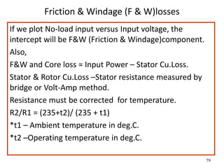 79
Friction & Windage (F & W)losses
If we plot No-load input versus Input voltage, the
intercept will be F&W (Friction & Windage)component.
Also,
F&W and Core loss = Input Power – Stator Cu.Loss.
Stator & Rotor Cu.Loss –Stator resistance measured by
bridge or Volt-Amp method.
Resistance must be corrected for temperature.
R2/R1 = (235+t2)/ (235 + t1)
*t1 – Ambient temperature in deg.C.
*t2 –Operating temperature in deg.C.
 
