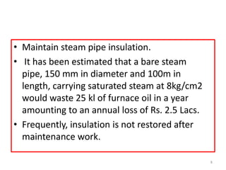 • Maintain steam pipe insulation.
• It has been estimated that a bare steam
pipe, 150 mm in diameter and 100m in
length, carrying saturated steam at 8kg/cm2
would waste 25 kl of furnace oil in a year
amounting to an annual loss of Rs. 2.5 Lacs.
• Frequently, insulation is not restored after
maintenance work.
8
 