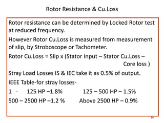 80
Rotor Resistance & Cu.Loss
Rotor resistance can be determined by Locked Rotor test
at reduced frequency.
However Rotor Cu.Loss is measured from measurement
of slip, by Stroboscope or Tachometer.
Rotor Cu.Loss = Slip x (Stator Input – Stator Cu.Loss –
Core loss )
Stray Load Losses IS & IEC take it as 0.5% of output.
IEEE Table-for stray losses-
1 - 125 HP –1.8% 125 – 500 HP – 1.5%
500 – 2500 HP –1.2 % Above 2500 HP – 0.9%
 