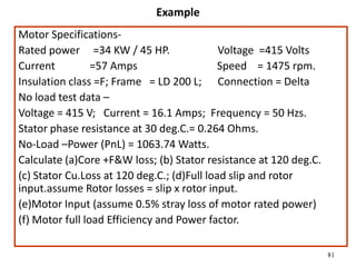 81
Example
Motor Specifications-
Rated power =34 KW / 45 HP. Voltage =415 Volts
Current =57 Amps Speed = 1475 rpm.
Insulation class =F; Frame = LD 200 L; Connection = Delta
No load test data –
Voltage = 415 V; Current = 16.1 Amps; Frequency = 50 Hzs.
Stator phase resistance at 30 deg.C.= 0.264 Ohms.
No-Load –Power (PnL) = 1063.74 Watts.
Calculate (a)Core +F&W loss; (b) Stator resistance at 120 deg.C.
(c) Stator Cu.Loss at 120 deg.C.; (d)Full load slip and rotor
input.assume Rotor losses = slip x rotor input.
(e)Motor Input (assume 0.5% stray loss of motor rated power)
(f) Motor full load Efficiency and Power factor.
 