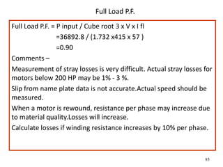 83
Full Load P.F.
Full Load P.F. = P input / Cube root 3 x V x I fl
=36892.8 / (1.732 x415 x 57 )
=0.90
Comments –
Measurement of stray losses is very difficult. Actual stray losses for
motors below 200 HP may be 1% - 3 %.
Slip from name plate data is not accurate.Actual speed should be
measured.
When a motor is rewound, resistance per phase may increase due
to material quality.Losses will increase.
Calculate losses if winding resistance increases by 10% per phase.
 