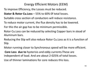 84
Energy Efficient Motors (EEM)
To improve Efficiency, the Losses must be reduced.
Stator & Rotor Cu.Loss – 55% to 60% 0f total losses.
Suitable cross section of conductors will reduce resistance.
To reduce motor current, the flux density has to be lowered.
For this the air gap has to be minimum permissible.
Rotor Cu.Loss can be reduced by selecting Copper bars in stead of
Aluminum bars.
Reducing the Slip will also reduce Rotor Cu.Loss as it is a function of
Slip.
Motor running closer to Synchronous speed will be more efficient.
Core Loss due to hysterisis and eddy currents.These are
independent of load. And are about 2-025% of total losses.
Use of thinner laminations for core reduces this loss.
 
