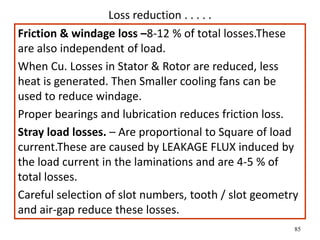 85
Loss reduction . . . . .
Friction & windage loss –8-12 % of total losses.These
are also independent of load.
When Cu. Losses in Stator & Rotor are reduced, less
heat is generated. Then Smaller cooling fans can be
used to reduce windage.
Proper bearings and lubrication reduces friction loss.
Stray load losses. – Are proportional to Square of load
current.These are caused by LEAKAGE FLUX induced by
the load current in the laminations and are 4-5 % of
total losses.
Careful selection of slot numbers, tooth / slot geometry
and air-gap reduce these losses.
 