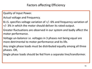 86
Factors affecting Efficiency
Quality of Input Power.
Actual voltage and Frequency.
B.I.S. specifies voltage variation of +/- 6% and frequency variation of
+/- 3% in which the motor should deliver its rated output.
Greater fluctuations are observed in our system and badly affect the
motor performance.
Voltage un-balance i.e. voltages in 3 phases not being equal are
more detrimental to motor performance and its life.
Any single phase loads must be distributed equally among all three
phases. OR,
Single phase loads should be fed from a separate line/transformer.
 