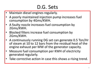 D.G. Sets
• Maintain diesel engines regularly.
• A poorly maintained injection pump increases fuel
consumption by 4Gms/KWH.
• A faulty nozzle increases fuel consumption by
2Gms/KWH.
• Blocked filters increase fuel consumption by
2Gms/KWH.
• A continuously running DG set can generate 0.5 Ton/Hr
of steam at 10 to 12 bars from the residual heat of the
engine exhaust per MW of the generator capacity.
• Measure fuel consumption per KWH of electricity
generated regularly.
• Take corrective action in case this shows a rising trend.
9
 