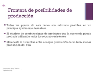 Frontera de posibilidades de producción Todos los puntos de esta curva son máximos posibles, en un principio, igualmente deseables El máximo de combinaciones de productos que la economía puede producir utilizando todos los recursos existentes Manifiesta la disyuntiva entre a mayor producción de un bien, menor producción del otro Universidad Diego Portales Carlos Rojas A. 