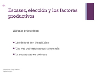 Escasez, elección y los factores productivos Algunas precisiones: Los deseos son insaciables Una vez cubiertos necesitamos más La escasez no es pobreza Universidad Diego Portales Carlos Rojas A. 