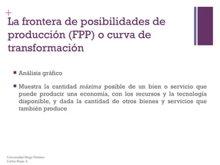 La frontera de posibilidades de producción (FPP) o curva de transformación Análisis gráfico Muestra la cantidad  máxima  posible de un bien o servicio que puede producir una economía, con los recursos y la tecnología disponible, y dada la cantidad de otros bienes y servicios que también produce Universidad Diego Portales Carlos Rojas A. 