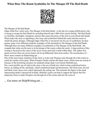 What Does The Room Symbolize In The Masque Of The Red Death
The Masque of the Red Death
Edgar Allan Poe s short story, The Masque of the Red Death , is the tale of a young selfish prince who
is trying to escape the Red Death by secluding himself and 1,000 of his closest friends. The Red Death
is a horrible, and highly contagious, disease that causes the pores of the skin to ooze blood until death.
What makes the story so appealing is the irony and symbolism behind the castle and the rooms in
which the prince designs. Although Edgar Allan Poe is not known for his use of symbolism, he does
portray quite a few different symbolic examples of life and death in The Masque of the Red Death .
Although there are many different examples of symbolism in The Masque of the Red Death , the
example that sticks out the most is in the design of the rooms within the castle. A large portion of this
writing is focused on the colors of the seven rooms and what is held within them. The author first
points out how there are seven rooms; all set up differently then most castles. The second piece of ...
Show more content on Helpwriting.net ...
One of the most ironic situations in this story is in the end, Prospero runs through all of the rooms to
reach the crasher of his party. When Prospero finally reaches the black room, which most are scared of
because of the horrifying red glow, he randomly drops dead. Lori Garrett Hatfield says,
Poe s most prolific use of color in the story is his use of both red, which to him symbolized terror,
horror, an ending of life; and black, which symbolized death and destruction. The final room, the red
and black room, faces west, which represents the setting sun. The mummer the figure in the mask
representing death is dressed all in black. Hatfield s quote can help to support the theory that Poe
purposely chose to make Prospero run through all of the rooms and into the room of
... Get more on HelpWriting.net ...
 