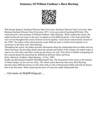 Summary Of William Faulkner s Barn Burning
Web Design Support, Southeast Missouri State University. Southeast Missouri State University. Barn
Burning Southeast Missouri State University, 2017, www.semo.edu/cfs/teaching/4836.html. This
article presents a full summary of William Faulkner s Barn Burning . While reading this article, the
author points out real scenes in the story to support several different points. A few main points that
were served throughout this source focused on racial equality, social classes and economic turmoil of
the 1930s. The author of this article presents many different cases in which social injustice is an
occurrence in the short story, Barn Burning .
Throughout this article, the author provides information about the relationship between father and son,
Abner and Sarty. By providing details about the attitude and beliefs of Mr. Snopes, the author makes it
clear to see why Sarty and Abner would not get along very well. This article is helpful in preparing for
this research project by presenting the differences between Abner and Sarty.
Sarty s Betrayal. Faulkner s Barn Burning , 12 Nov. 2007,
faculty.atu.edu/cbrucker/Engl2013/BarnBurningAE.htm. The focal point of this article is the betrayal
of Abner Snopes, by his own son, Sarty. This whole article about the short story Barn Burning ,
presents many different reasons on why Sarty feels as if he is betraying his father and why he betrays
him in the first place. While analyzing this piece of work, the reader understands that
... Get more on HelpWriting.net ...
 