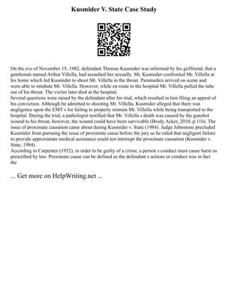 Kusmider V. State Case Study
On the eve of November 15, 1982, defendant Thomas Kusmider was informed by his girlfriend, that a
gentleman named Arthur Villella, had assaulted her sexually. Mr. Kusmider confronted Mr. Villella at
his home which led Kusmider to shoot Mr. Villella in the throat. Paramedics arrived on scene and
were able to intubate Mr. Villella. However, while en route to the hospital Mr. Villella pulled the tube
out of his throat. The victim later died at the hospital.
Several questions were raised by the defendant after his trial, which resulted in him filing an appeal of
his conviction. Although he admitted to shooting Mr. Villella, Kusmider alleged that there was
negligence upon the EMT s for failing to properly restrain Mr. Villella while being transported to the
hospital. During the trial, a pathologist testified that Mr. Villella s death was caused by the gunshot
wound to his throat, however, the wound could have been survivable (Brody Acker, 2010, p.116). The
issue of proximate causation came about during Kusmider v. State (1984). Judge Johnstone precluded
Kusmider from pursuing the issue of proximate cause before the jury as he ruled that negligent failure
to provide approximate medical assistance could not interrupt the proximate causation (Kusmider v.
State, 1984).
According to Carpenter (1932), in order to be guilty of a crime, a person s conduct must cause harm as
prescribed by law. Proximate cause can be defined as the defendant s actions or conduct was in fact
the
... Get more on HelpWriting.net ...
 