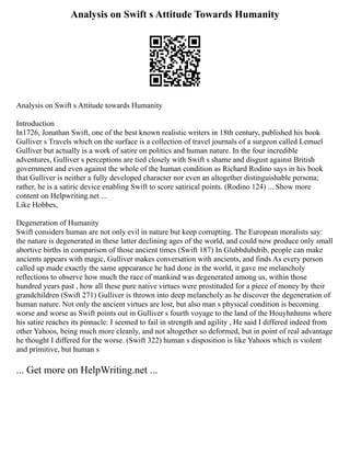 Analysis on Swift s Attitude Towards Humanity
Analysis on Swift s Attitude towards Humanity
Introduction
In1726, Jonathan Swift, one of the best known realistic writers in 18th century, published his book
Gulliver s Travels which on the surface is a collection of travel journals of a surgeon called Lemuel
Gulliver but actually is a work of satire on politics and human nature. In the four incredible
adventures, Gulliver s perceptions are tied closely with Swift s shame and disgust against British
government and even against the whole of the human condition as Richard Rodino says in his book
that Gulliver is neither a fully developed character nor even an altogether distinguishable persona;
rather, he is a satiric device enabling Swift to score satirical points. (Rodino 124) ... Show more
content on Helpwriting.net ...
Like Hobbes,
Degeneration of Humanity
Swift considers human are not only evil in nature but keep corrupting. The European moralists say:
the nature is degenerated in these latter declining ages of the world, and could now produce only small
abortive births in comparison of those ancient times (Swift 187) In Glubbdubdrib, people can make
ancients appears with magic, Gulliver makes conversation with ancients, and finds As every person
called up made exactly the same appearance he had done in the world, it gave me melancholy
reflections to observe how much the race of mankind was degenerated among us, within those
hundred years past , how all these pure native virtues were prostituded for a piece of money by their
grandchildren (Swift 271) Gulliver is thrown into deep melancholy as he discover the degeneration of
human nature. Not only the ancient virtues are lost, but also man s physical condition is becoming
worse and worse as Swift points out in Gulliver s fourth voyage to the land of the Houyhnhnms where
his satire reaches its pinnacle: I seemed to fail in strength and agility , He said I differed indeed from
other Yahoos, being much more cleanly, and not altogether so deformed, but in point of real advantage
he thought I differed for the worse. (Swift 322) human s disposition is like Yahoos which is violent
and primitive, but human s
... Get more on HelpWriting.net ...
 