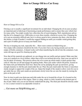 How to Change Oil in a Car Essay
How to Change Oil in a Car
Owning a car is usually a significant investment for an individual. Changing the oil on your car plays
an important part to help keep it functioning at peak performance and to ensure that your vehicle last
for many miles. You might wonder how often does the oil need changing. Well, manufactures advise
that the oil is changed every 3,000 miles or every three months, whichever occurs first. Changing the
oil is not an extremely difficult task, but it is always good to have someone else there, who has done
this before, to help if needed. I would also suggest finding an outfit you wouldn t mind getting dirty
and a pair of rubber gloves to keep your hands clean.
The key to keeping any task, especially this ... Show more content on Helpwriting.net ...
Two empty milk containers should do the trick. If you don t have any laying around, just use the
empty oil bottle containers. A funnel works well when transferring the old oil into the containers. Last,
some old rags are good for cleaning up spills.
Now that all the materials are gathered, we can change into our outfits and get started. Make sure that
your car is parked on a level surface, rather than a hill or an inclined driveway. Start your car and let it
run for about 10 minutes. This process allows the oil to warm up which makes it drain quicker than
cold oil. Shut the car off and engage the parking brake. Place jack under vehicle lift points, located on
the frame rails just behind the front tires. Raise the car by pumping the jack up and down, giving
enough clearance to slid the jack stand under the car. Place the jack stand under the frame or anywhere
sturdy enough to support the weight of the car. Adjust the height of the stands to allow room for you to
get under the car. After jack stands are positioned, slowly lower the car onto the stands by turning the
pole on the jack to left.
Now its time to grab your drain pan and slide under the car to located the oil pan. It is located on the
lowest, very bottom part of the engine. There is a plug, which is a bolt, located on the bottom part of
the oil pan. Make sure you are not directly underneath the plug. The drain pan should be directly under
it. Use a socket wrench or an adjustable wrench to
... Get more on HelpWriting.net ...
 