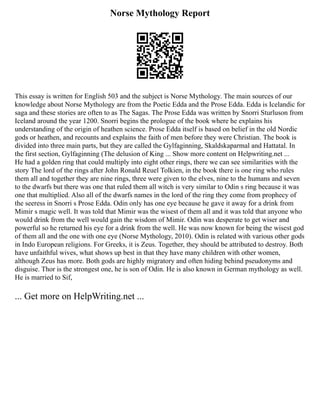 Norse Mythology Report
This essay is written for English 503 and the subject is Norse Mythology. The main sources of our
knowledge about Norse Mythology are from the Poetic Edda and the Prose Edda. Edda is Icelandic for
saga and these stories are often to as The Sagas. The Prose Edda was written by Snorri Sturluson from
Iceland around the year 1200. Snorri begins the prologue of the book where he explains his
understanding of the origin of heathen science. Prose Edda itself is based on belief in the old Nordic
gods or heathen, and recounts and explains the faith of men before they were Christian. The book is
divided into three main parts, but they are called the Gylfaginning, Skaldskaparmal and Hattatal. In
the first section, Gylfaginning (The delusion of King ... Show more content on Helpwriting.net ...
He had a golden ring that could multiply into eight other rings, there we can see similarities with the
story The lord of the rings after John Ronald Reuel Tolkien, in the book there is one ring who rules
them all and together they are nine rings, three were given to the elves, nine to the humans and seven
to the dwarfs but there was one that ruled them all witch is very similar to Odin s ring because it was
one that multiplied. Also all of the dwarfs names in the lord of the ring they come from prophecy of
the seeress in Snorri s Prose Edda. Odin only has one eye because he gave it away for a drink from
Mimir s magic well. It was told that Mimir was the wisest of them all and it was told that anyone who
would drink from the well would gain the wisdom of Mimir. Odin was desperate to get wiser and
powerful so he returned his eye for a drink from the well. He was now known for being the wisest god
of them all and the one with one eye (Norse Mythology, 2010). Odin is related with various other gods
in Indo European religions. For Greeks, it is Zeus. Together, they should be attributed to destroy. Both
have unfaithful wives, what shows up best in that they have many children with other women,
although Zeus has more. Both gods are highly migratory and often hiding behind pseudonyms and
disguise. Thor is the strongest one, he is son of Odin. He is also known in German mythology as well.
He is married to Sif,
... Get more on HelpWriting.net ...
 