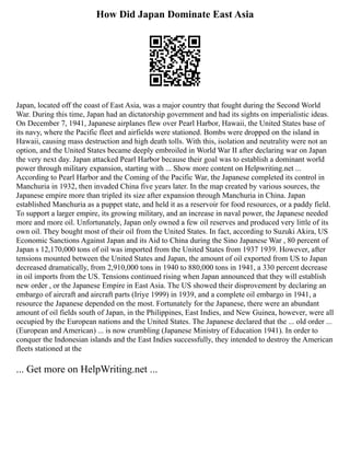 How Did Japan Dominate East Asia
Japan, located off the coast of East Asia, was a major country that fought during the Second World
War. During this time, Japan had an dictatorship government and had its sights on imperialistic ideas.
On December 7, 1941, Japanese airplanes flew over Pearl Harbor, Hawaii, the United States base of
its navy, where the Pacific fleet and airfields were stationed. Bombs were dropped on the island in
Hawaii, causing mass destruction and high death tolls. With this, isolation and neutrality were not an
option, and the United States became deeply embroiled in World War II after declaring war on Japan
the very next day. Japan attacked Pearl Harbor because their goal was to establish a dominant world
power through military expansion, starting with ... Show more content on Helpwriting.net ...
According to Pearl Harbor and the Coming of the Pacific War, the Japanese completed its control in
Manchuria in 1932, then invaded China five years later. In the map created by various sources, the
Japanese empire more than tripled its size after expansion through Manchuria in China. Japan
established Manchuria as a puppet state, and held it as a reservoir for food resources, or a paddy field.
To support a larger empire, its growing military, and an increase in naval power, the Japanese needed
more and more oil. Unfortunately, Japan only owned a few oil reserves and produced very little of its
own oil. They bought most of their oil from the United States. In fact, according to Suzuki Akira, US
Economic Sanctions Against Japan and its Aid to China during the Sino Japanese War , 80 percent of
Japan s 12,170,000 tons of oil was imported from the United States from 1937 1939. However, after
tensions mounted between the United States and Japan, the amount of oil exported from US to Japan
decreased dramatically, from 2,910,000 tons in 1940 to 880,000 tons in 1941, a 330 percent decrease
in oil imports from the US. Tensions continued rising when Japan announced that they will establish
new order , or the Japanese Empire in East Asia. The US showed their disprovement by declaring an
embargo of aircraft and aircraft parts (Iriye 1999) in 1939, and a complete oil embargo in 1941, a
resource the Japanese depended on the most. Fortunately for the Japanese, there were an abundant
amount of oil fields south of Japan, in the Philippines, East Indies, and New Guinea, however, were all
occupied by the European nations and the United States. The Japanese declared that the ... old order ...
(European and American) ... is now crumbling (Japanese Ministry of Education 1941). In order to
conquer the Indonesian islands and the East Indies successfully, they intended to destroy the American
fleets stationed at the
... Get more on HelpWriting.net ...
 