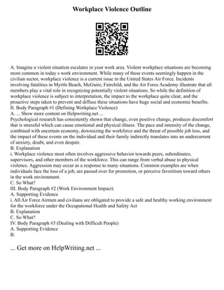 Workplace Violence Outline
A. Imagine a violent situation escalates in your work area. Violent workplace situations are becoming
more common in today s work environment. While many of these events seemingly happen in the
civilian sector, workplace violence is a current issue in the United States Air Force. Incidents
involving fatalities in Myrtle Beach, McGuire, Fairchild, and the Air Force Academy illustrate that all
members play a vital role in recognizing potentially violent situations. So while the definition of
workplace violence is subject to interpretation, the impact to the workplace quite clear, and the
proactive steps taken to prevent and diffuse these situations have huge social and economic benefits.
II. Body Paragraph #1 (Defining Workplace Violence)
A. ... Show more content on Helpwriting.net ...
Psychological research has consistently shown that change, even positive change, produces discomfort
that is stressful which can cause emotional and physical illness. The pace and intensity of the change,
combined with uncertain economy, downsizing the workforce and the threat of possible job loss, and
the impact of these events on the individual and their family indirectly translates into an undercurrent
of anxiety, doubt, and even despair.
B. Explanation
i. Workplace violence most often involves aggressive behavior towards peers, subordinates,
supervisors, and other members of the workforce. This can range from verbal abuse to physical
violence. Aggression may occur as a response to many situations. Common examples are when
individuals face the loss of a job, are passed over for promotion, or perceive favoritism toward others
in the work environment.
C. So What?
III. Body Paragraph #2 (Work Environment Impact)
A. Supporting Evidence
i. All Air Force Airmen and civilians are obligated to provide a safe and healthy working environment
for the workforce under the Occupational Health and Safety Act
B. Explanation
C. So What?
IV. Body Paragraph #3 (Dealing with Difficult People)
A. Supporting Evidence
B.
... Get more on HelpWriting.net ...
 