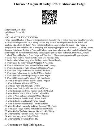 Character Analysis Of Farley Drexel Hatcher And Fudge
Superfudge Kyler Brisk
Judy Blume Period 8B
178
#1 CHARACTER IDENTIFICATION
Farley Drexel Hatcher or Fudge is the protagonist character. He is both a funny and naughty boy who
is always causing trouble. He is a very curious boy. He was shoving crackers in his mouth and
laughing like a loon. (1, Peter) Peter Hatcher is Fudge s older brother. He doesn t like Fudge to
hangout with him and thinks he is annoying. You re the biggest pain ever invented! (2, Peter) Tamara
Roxanne Hatcher or Tootsie is Peter and Fudge s baby sister who cries a lot. Uncle Feather is Peter
and Fudge s pet myna bird that is very annoying and can say hello in French. Bonjour. (3, Uncle
Feather) Warren Hatcher is Peter Fudge and Tootsie s ... Show more content on Helpwriting.net ...
Why did Peter want to run away? His mom was having a baby
2. At the end of school party what did Peter drink? Island Punch
3. Where does the family move? Princeton, New Jersey
4. What is the name of Peter s friend in New York? Jimmy
5. What is the name of Peter s friend in Princeton? Alex
6. What does Fudge nickname his teacher? Rat Face
7. What does Fudge name his pet bird? Uncle Feather
8. What did Frank name his painting? Anita s Anger
9. What did Peter get on Christmas? Gift Certificate
10. What is Fudge s favorite author? Brian Tumpkin
11. What is Tootsie s first word? Yuck
12. What do Peter and Alex sell? Worms
13. What does Daniel not like on his bread? Crust
14. What language can Uncle Feather say hello? French
15. What kind of bird is Uncle Feather? Myna Bird
16. Who is Peter and Alex s teacher? Mrs. Muldour
17. What is Peter s favorite drink? Island Punch
18. What is Fudge s real name? Farley Drexel
19. What is Tootsie s real name? Tamara Roxanne
20. Who does Fudge describe to Brian Tumpkin? Mr. Green
21. What does Fudge want to be for Halloween? Ghost
22. What kind of food does Warren like to cook? Chinese
23. Where are the Hatchers from? New York City
24. Who runs away with Fudge? Daniel
25. Where are the brownies from? The
... Get more on HelpWriting.net ...
 