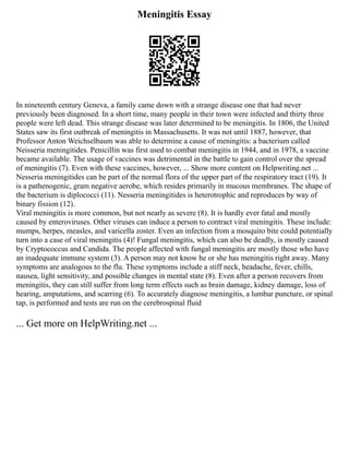 Meningitis Essay
In nineteenth century Geneva, a family came down with a strange disease one that had never
previously been diagnosed. In a short time, many people in their town were infected and thirty three
people were left dead. This strange disease was later determined to be meningitis. In 1806, the United
States saw its first outbreak of meningitis in Massachusetts. It was not until 1887, however, that
Professor Anton Weichselbaum was able to determine a cause of meningitis: a bacterium called
Neisseria meningitides. Penicillin was first used to combat meningitis in 1944, and in 1978, a vaccine
became available. The usage of vaccines was detrimental in the battle to gain control over the spread
of meningitis (7). Even with these vaccines, however, ... Show more content on Helpwriting.net ...
Nesseria meningitides can be part of the normal flora of the upper part of the respiratory tract (19). It
is a pathenogenic, gram negative aerobe, which resides primarily in mucous membranes. The shape of
the bacterium is diplococci (11). Nesseria meningitides is heterotrophic and reproduces by way of
binary fission (12).
Viral meningitis is more common, but not nearly as severe (8). It is hardly ever fatal and mostly
caused by enteroviruses. Other viruses can induce a person to contract viral meningitis. These include:
mumps, herpes, measles, and varicella zoster. Even an infection from a mosquito bite could potentially
turn into a case of viral meningitis (4)! Fungal meningitis, which can also be deadly, is mostly caused
by Cryptococcus and Candida. The people affected with fungal meningitis are mostly those who have
an inadequate immune system (3). A person may not know he or she has meningitis right away. Many
symptoms are analogous to the flu. These symptoms include a stiff neck, headache, fever, chills,
nausea, light sensitivity, and possible changes in mental state (8). Even after a person recovers from
meningitis, they can still suffer from long term effects such as brain damage, kidney damage, loss of
hearing, amputations, and scarring (6). To accurately diagnose meningitis, a lumbar puncture, or spinal
tap, is performed and tests are run on the cerebrospinal fluid
... Get more on HelpWriting.net ...
 