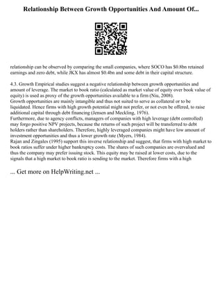 Relationship Between Growth Opportunities And Amount Of...
relationship can be observed by comparing the small companies, where SOCO has $0.8bn retained
earnings and zero debt, while JKX has almost $0.4bn and some debt in their capital structure.
4.3. Growth Empirical studies suggest a negative relationship between growth opportunities and
amount of leverage. The market to book ratio (calculated as market value of equity over book value of
equity) is used as proxy of the growth opportunities available to a firm (Niu, 2008).
Growth opportunities are mainly intangible and thus not suited to serve as collateral or to be
liquidated. Hence firms with high growth potential might not prefer, or not even be offered, to raise
additional capital through debt financing (Jensen and Meckling, 1976).
Furthermore, due to agency conflicts, managers of companies with high leverage (debt controlled)
may forgo positive NPV projects, because the returns of such project will be transferred to debt
holders rather than shareholders. Therefore, highly leveraged companies might have low amount of
investment opportunities and thus a lower growth rate (Myers, 1984).
Rajan and Zingales (1995) support this inverse relationship and suggest, that firms with high market to
book ratios suffer under higher bankruptcy costs. The shares of such companies are overvalued and
thus the company may prefer issuing stock. This equity may be raised at lower costs, due to the
signals that a high market to book ratio is sending to the market. Therefore firms with a high
... Get more on HelpWriting.net ...
 